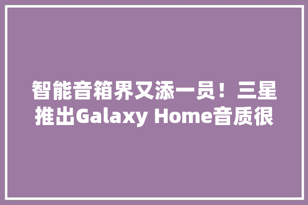 智能音箱界又添一员！三星推出Galaxy Home音质很好但有点“傻_音箱_智能 云服务