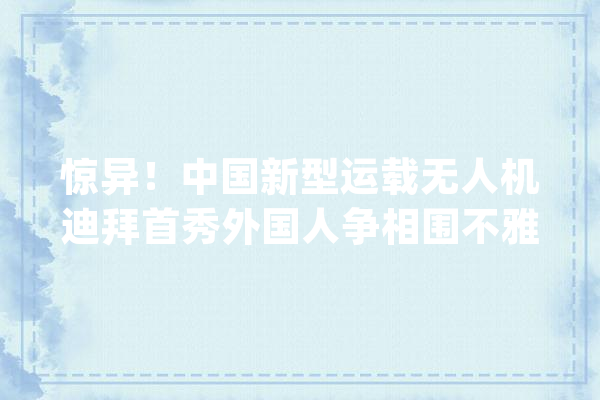 惊异！中国新型运载无人机迪拜首秀外国人争相围不雅观跋扈狂拍摄！_无人机_中国 AI简讯