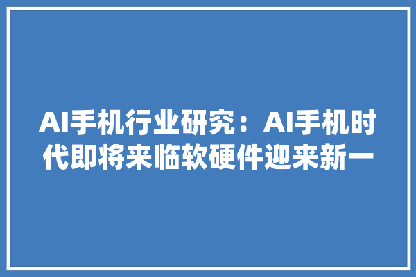 AI手机行业研究：AI手机时代即将来临软硬件迎来新一轮立异周期_模子_手机 AI快讯