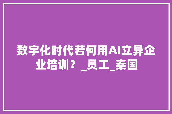 数字化时代若何用AI立异企业培训？_员工_秦国 智能问答