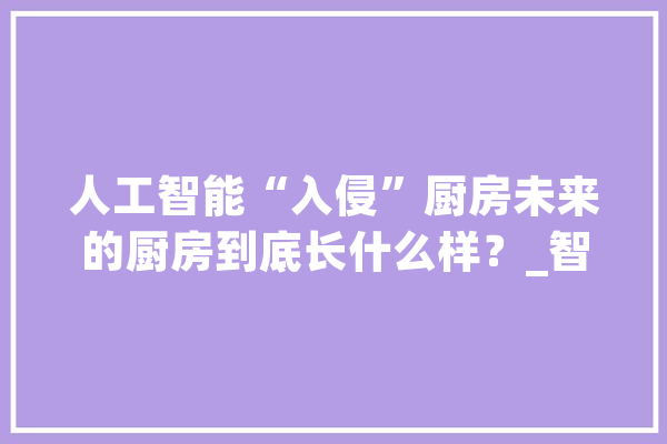 人工智能“入侵”厨房未来的厨房到底长什么样？_智能_聪明