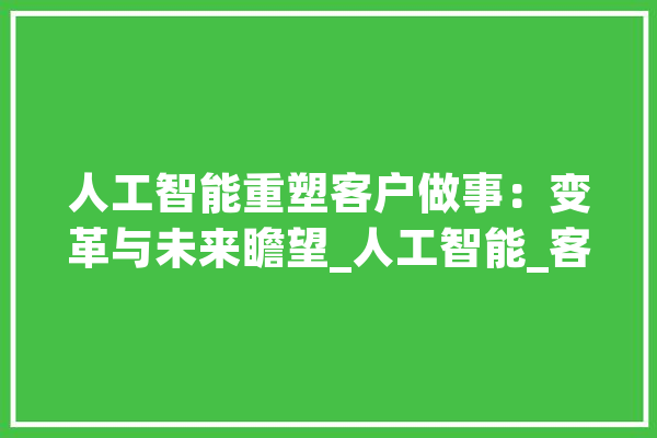 人工智能重塑客户做事：变革与未来瞻望_人工智能_客户 智能写作