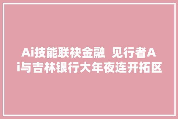 Ai技能联袂金融  见行者Ai与吉林银行大年夜连开拓区支行赋能教诲新篇章_联盟_吉林 科技快讯