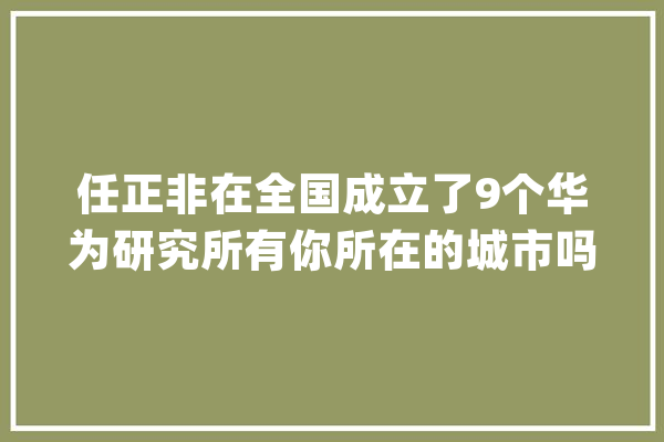 任正非在全国成立了9个华为研究所有你所在的城市吗？_华为_研讨所 智能助手