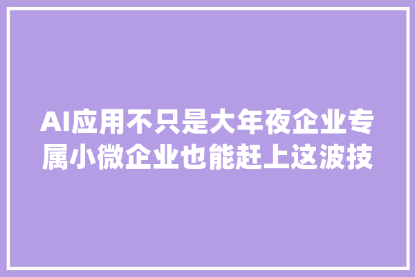 AI应用不只是大年夜企业专属小微企业也能赶上这波技能大年夜红利！_企业_小微 AI快讯