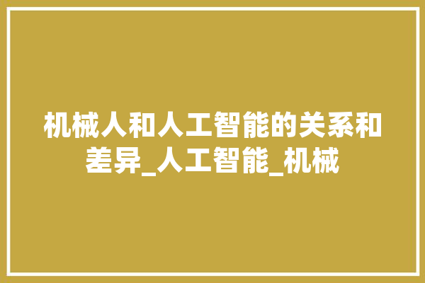 机械人和人工智能的关系和差异_人工智能_机械 AI简讯