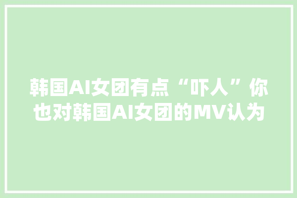 韩国AI女团有点“吓人”你也对韩国AI女团的MV认为恐惧吗？_拟人_恐惧 智能问答