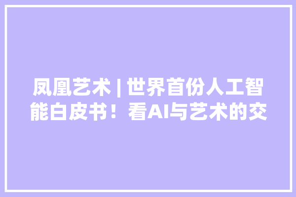凤凰艺术 | 世界首份人工智能白皮书！看AI与艺术的交汇融合_艺术_技巧 智能写作