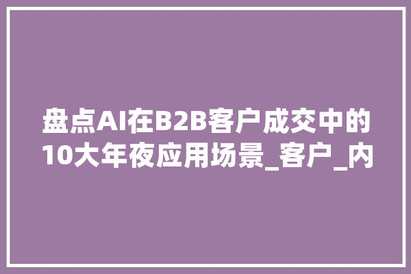 盘点AI在B2B客户成交中的10大年夜应用场景_客户_内容