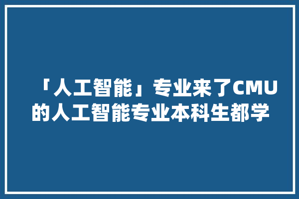 「人工智能」专业来了CMU的人工智能专业本科生都学什么课？_人工智能_课程 智能写作
