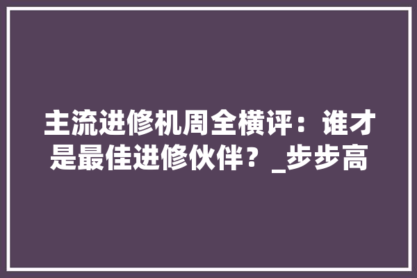 主流进修机周全横评：谁才是最佳进修伙伴？_步步高_科年夜 文字写作