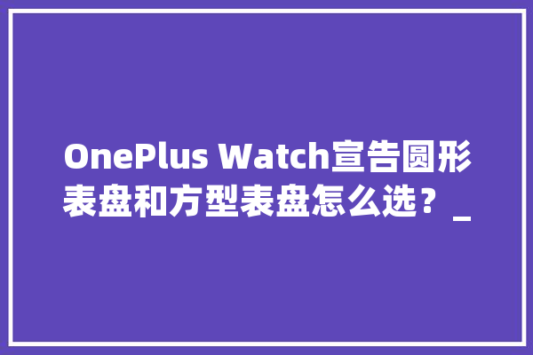 OnePlus Watch宣告圆形表盘和方型表盘怎么选？_表盘_功效