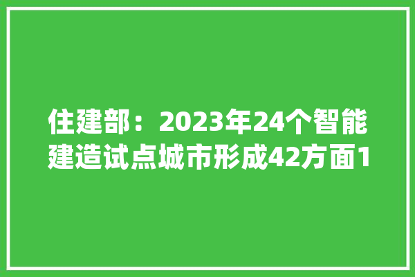 住建部：2023年24个智能建造试点城市形成42方面130条可复制经验做法_试点_智能