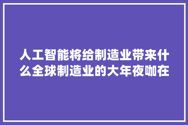 人工智能将给制造业带来什么全球制造业的大年夜咖在这个行业大年夜会上热议_紫竹_德国
