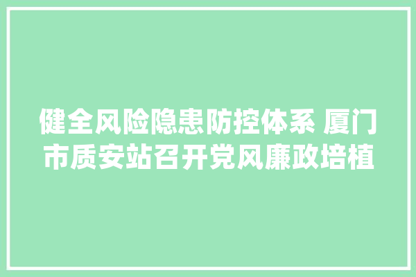 健全风险隐患防控体系 厦门市质安站召开党风廉政培植和意识形态分析会_厦门市_要有