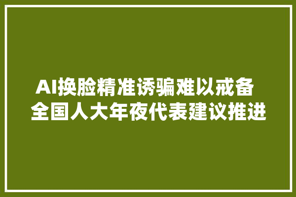 AI换脸精准诱骗难以戒备 全国人大年夜代表建议推进立法强化人工智能技能安然应用_人工智能_技巧 云服务