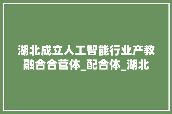 湖北成立人工智能行业产教融合合营体_配合体_湖北