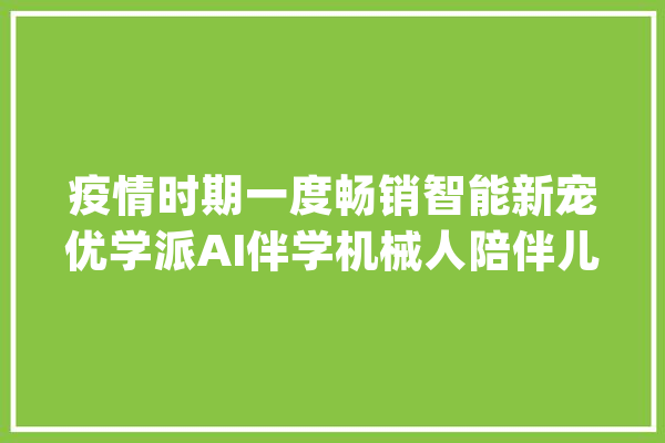 疫情时期一度畅销智能新宠优学派AI伴学机械人陪伴儿童成长_学派_在线 智能写作