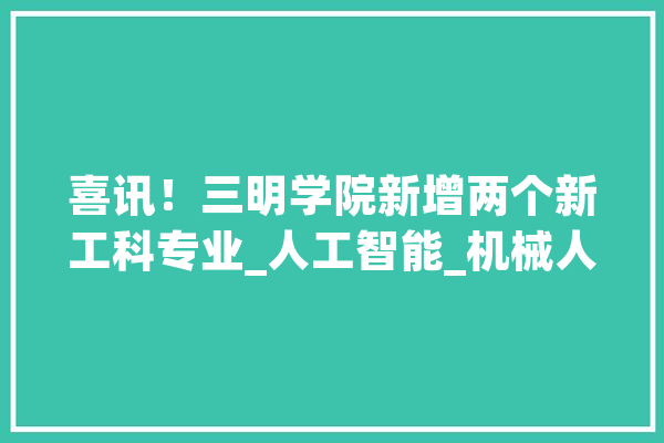 喜讯！三明学院新增两个新工科专业_人工智能_机械人 AI简讯