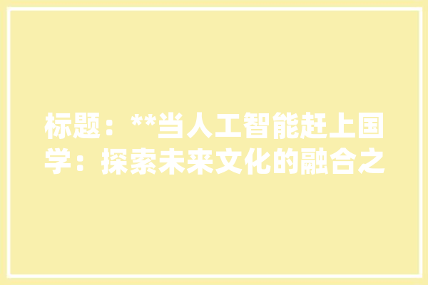 标题：**当人工智能赶上国学：探索未来文化的融合之美_人工智能_国粹 智能写作