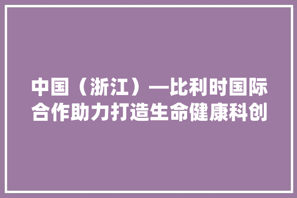中国（浙江）—比利时国际合作助力打造生命健康科创高地生命健康_比利时_中国科学院 AI简讯