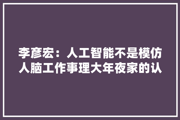 李彦宏：人工智能不是模仿人脑工作事理大年夜家的认知存在误区_人工智能_人脑