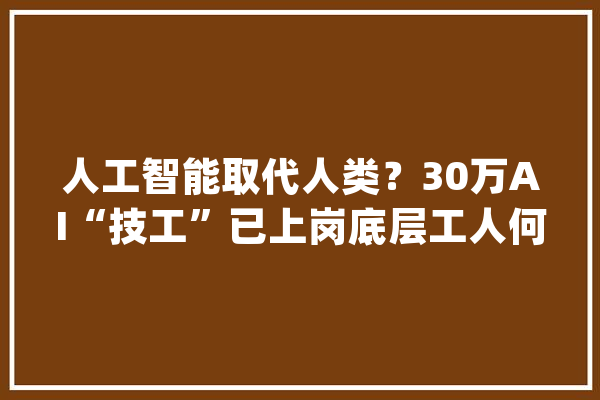 人工智能取代人类？30万AI“技工”已上岗底层工人何去何从？_人工智能_人类 智能写作