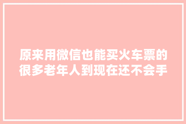 原来用微信也能买火车票的很多老年人到现在还不会手把手教你_所示_如上图 智能助手