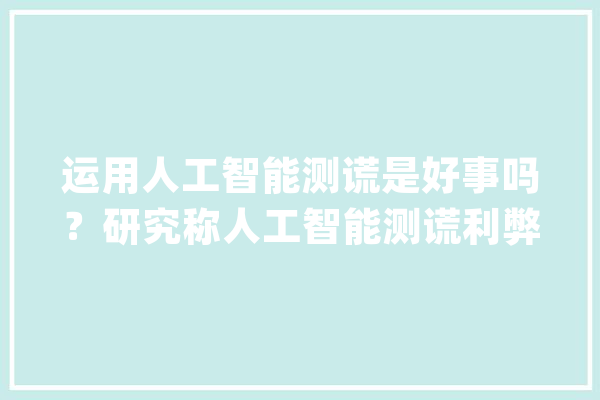 运用人工智能测谎是好事吗？研究称人工智能测谎利弊并存_人工智能_假话 文字写作