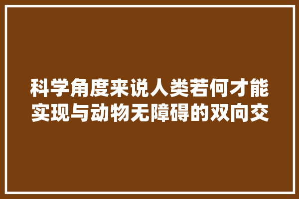科学角度来说人类若何才能实现与动物无障碍的双向交流？_措辞_暗记