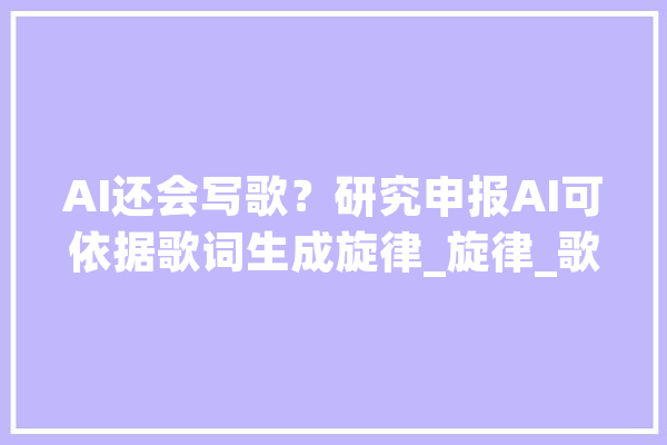 AI还会写歌？研究申报AI可依据歌词生成旋律_旋律_歌词 智能问答