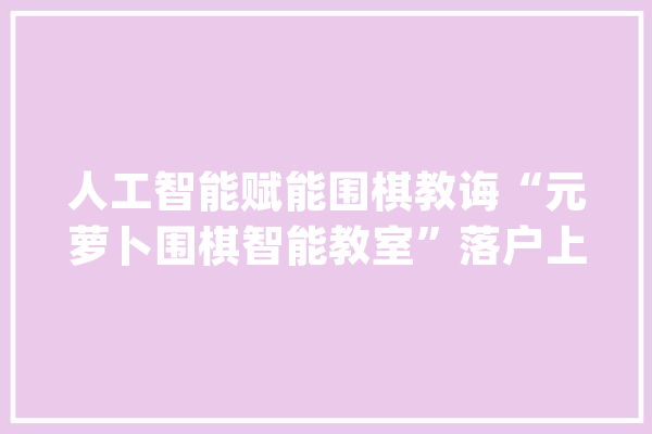 人工智能赋能围棋教诲“元萝卜围棋智能教室”落户上海明强小学_围棋_教室 智能问答