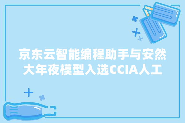 京东云智能编程助手与安然大年夜模型入选CCIA人工智能优秀案例_模子_代码 云服务