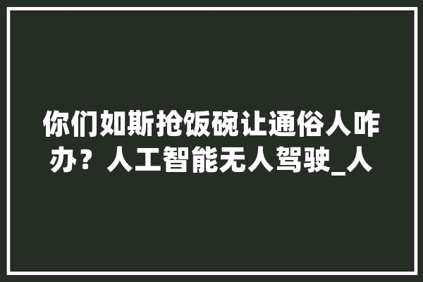 你们如斯抢饭碗让通俗人咋办？人工智能无人驾驶_人工智能_机械人 智能问答