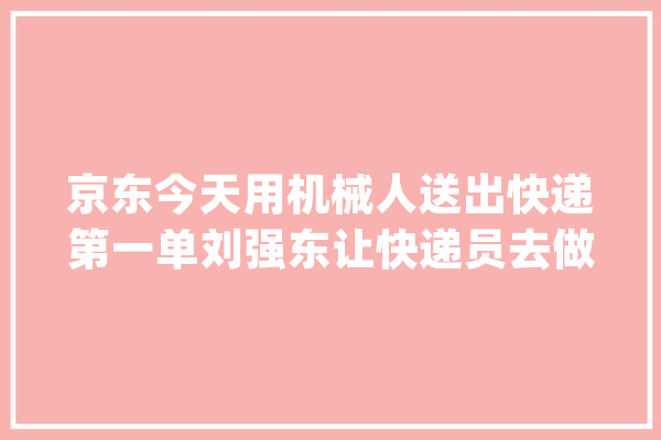 京东今天用机械人送出快递第一单刘强东让快递员去做维修工待遇更高_机械人_京东