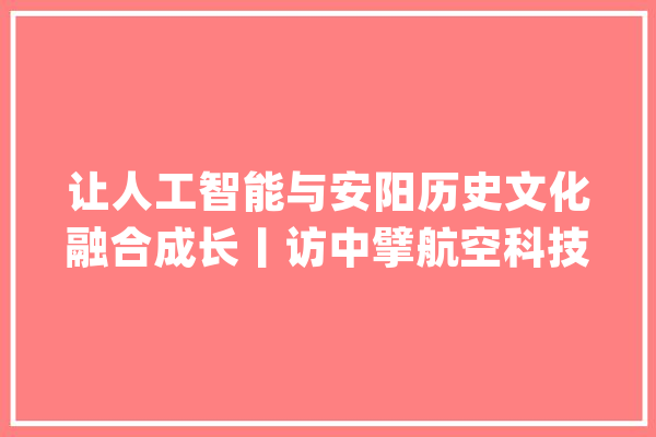 让人工智能与安阳历史文化融合成长丨访中擘航空科技（北京）有限公司负责人_安阳_优势