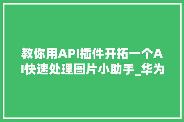 教你用API插件开拓一个AI快速处理图片小助手_华为_插件 计算机