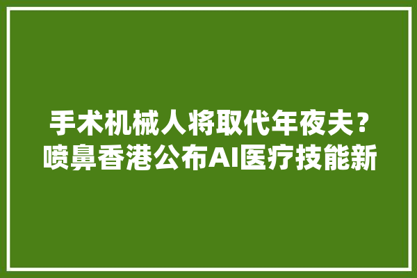 手术机械人将取代年夜夫？喷鼻香港公布AI医疗技能新成果_手术_机械人 AI快讯