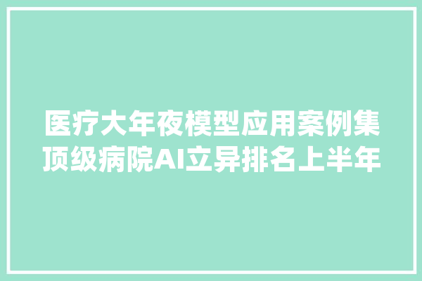 医疗大年夜模型应用案例集顶级病院AI立异排名上半年医疗信息化政策5企业融资超14亿13项目招标近1.25亿_模子_病院 智能问答