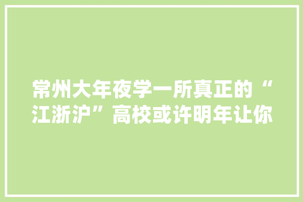 常州大年夜学一所真正的“江浙沪”高校或许明年让你高攀不起_常州_年夜学 AI快讯