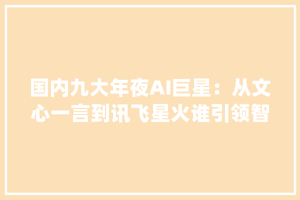 国内九大年夜AI巨星：从文心一言到讯飞星火谁引领智能时代新风尚？_优势_智能 智能写作