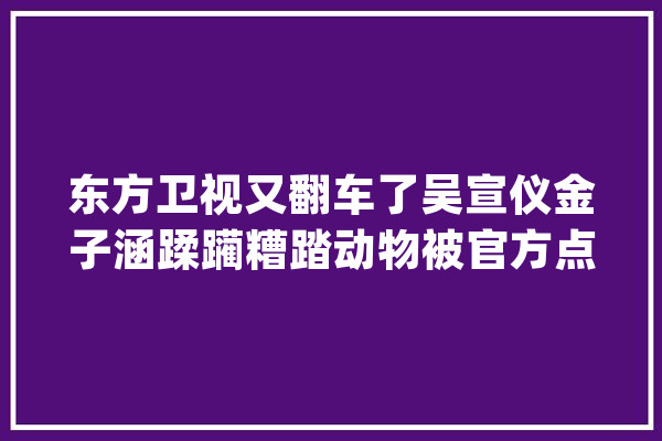 东方卫视又翻车了吴宣仪金子涵蹂躏糟踏动物被官方点名批评_节目_野活泼物