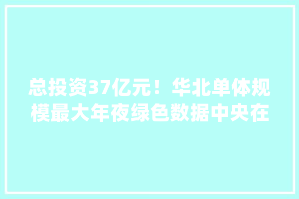 总投资37亿元！华北单体规模最大年夜绿色数据中央在张宣科技开工培植_家当_数据 AI快讯