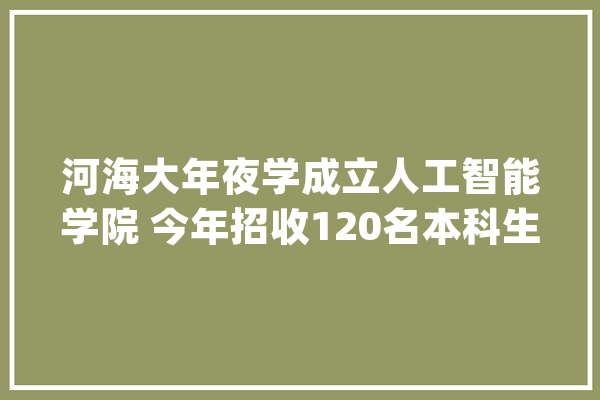 河海大年夜学成立人工智能学院 今年招收120名本科生_人工智能_学科