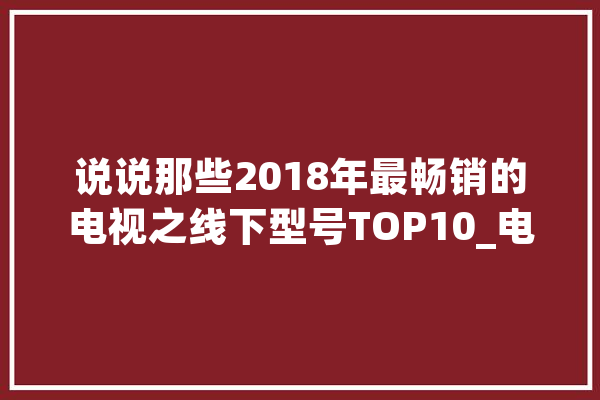 说说那些2018年最畅销的电视之线下型号TOP10_电视_这款
