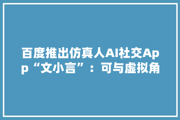 百度推出仿真人AI社交App“文小言”：可与虚拟角色建立情感连接_数字_栏内 AI简讯
