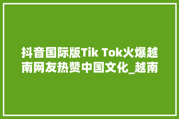 抖音国际版Tik Tok火爆越南网友热赞中国文化_越南_中国 智能写作