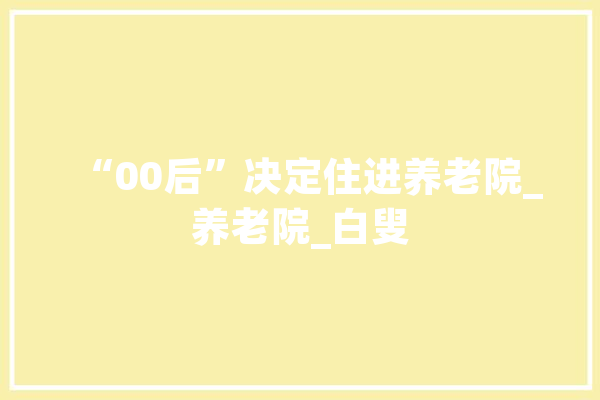 “00后”决定住进养老院_养老院_白叟
