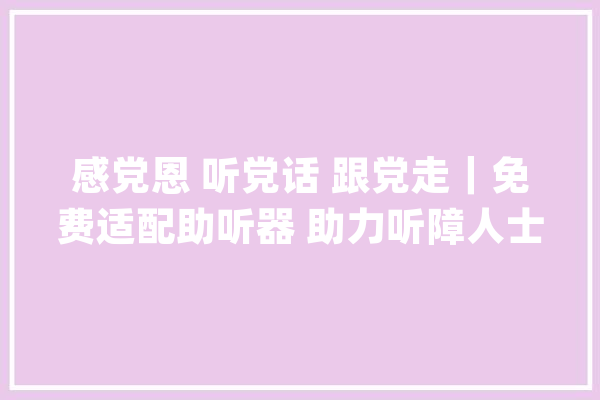感党恩 听党话 跟党走｜免费适配助听器 助力听障人士重回“有声”世界_助听器_残联