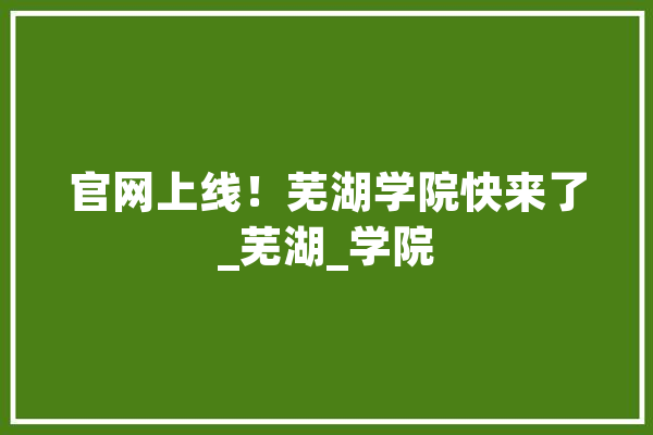 官网上线！芜湖学院快来了_芜湖_学院